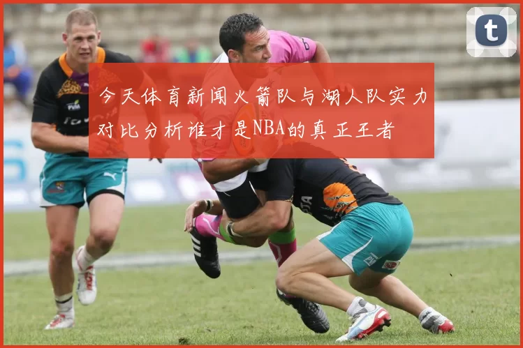 今天体育新闻火箭队与湖人队实力对比分析谁才是NBA的真正王者
