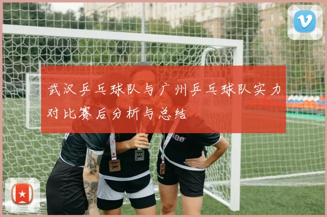 武汉乒乓球队与广州乒乓球队实力对比赛后分析与总结