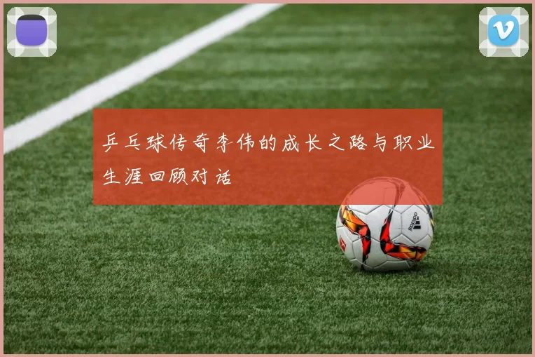 乒乓球传奇李伟的成长之路与职业生涯回顾对话