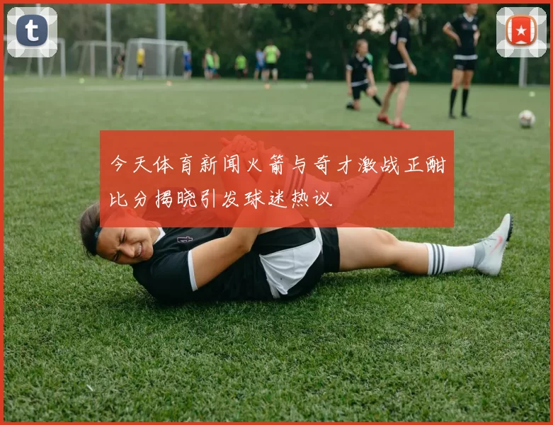 今天体育新闻火箭与奇才激战正酣比分揭晓引发球迷热议