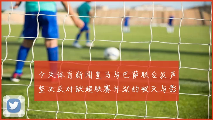 今天体育新闻皇马与巴萨联合发声坚决反对欧超联赛计划的破灭与影响